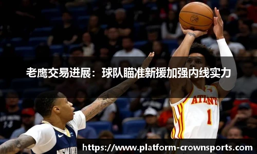 老鹰交易进展：球队瞄准新援加强内线实力