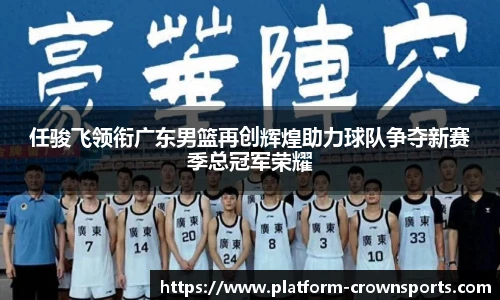 任骏飞领衔广东男篮再创辉煌助力球队争夺新赛季总冠军荣耀
